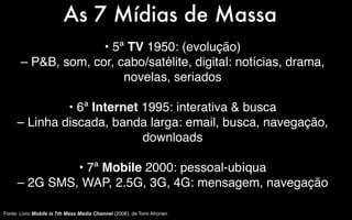 As 7 Mídias de Massa
                     • 5ª TV 1950: (evolução)
       – P&B, som, cor, cabo/satélite, digital: notícias, drama,
                         novelas, seriados

              • 6ª Internet 1995: interativa & busca
     – Linha discada, banda larga: email, busca, navegação,
                            downloads

              • 7ª Mobile 2000: pessoal-ubíqua
     – 2G SMS, WAP, 2.5G, 3G, 4G: mensagem, navegação

Fonte: Livro Mobile is 7th Mass Media Channel (2008), de Tomi Ahonen
 