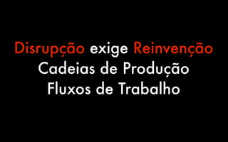 Disrupção exige Reinvenção
   Cadeias de Produção
     Fluxos de Trabalho
 