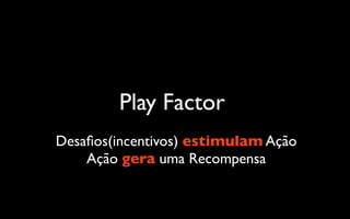 Play Factor
Desaﬁos(incentivos) estimulam Ação
    Ação gera uma Recompensa
 