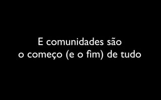 E comunidades são
o começo (e o ﬁm) de tudo
 