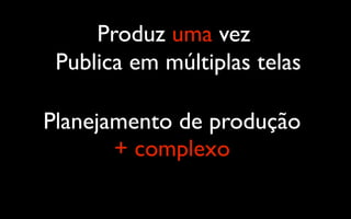 Produz uma vez
 Publica em múltiplas telas

Planejamento de produção
       + complexo
 