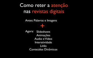 Como reter a atenção
 nas revistas digitais
  Antes: Palavras e Imagens

             +
  Agora: Slideshows
          Animações
        Audio e Video
        Interatividade
             Links
    Conteúdos Dinâmicos
 