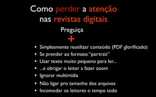 Como perder a atenção
  nas revistas digitais
              Preguiça

 •
                 +
     Simplesmente reutilizar conteúdo (PDF gloriﬁcado)
 •   Se prender ao formato “portrait”
 •   Usar texto muito pequeno para ler...
 •   ...e obrigar o leitor a fazer zoom
 •   Ignorar multimídia
 •   Não ligar pro tamanho dos arquivos
 •   Incomodar os leitores o tempo todo
 