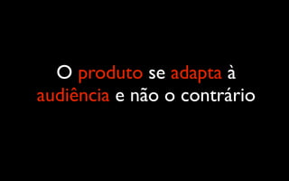 O produto se adapta à
audiência e não o contrário
 