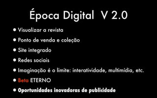 Época Digital V 2.0
•Visualizar a revista
•Ponto de venda e coleção
•Site integrado
•Redes sociais
•Imaginação é o limite: interatividade, multimídia, etc.
•Beta ETERNO
•Oportunidades inovadoras de publicidade
 