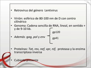 • Retrovirus del género Lentivirus

• Virión: esférico de 80-100 nm de D con centro
  cilíndrico
• Genoma: Cadena sencilla de RNA, lineal, en sentido +
  y de 9-10 kb.
                                gp120
• Además :gag, pol y env        gp41


• Proteínas: Tat, rev, nef, vpr, nif, proteasa y la enzima
  transcriptasa inversa

• Cubierta presente
 