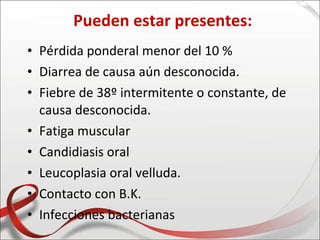 Pueden estar presentes:
• Pérdida ponderal menor del 10 %
• Diarrea de causa aún desconocida.
• Fiebre de 38º intermitente o constante, de
  causa desconocida.
• Fatiga muscular
• Candidiasis oral
• Leucoplasia oral velluda.
• Contacto con B.K.
• Infecciones bacterianas
 