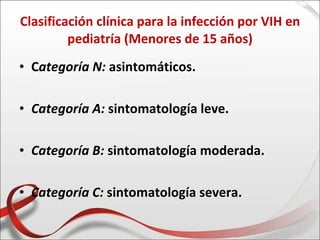 Clasificación clínica para la infección por VIH en
         pediatría (Menores de 15 años)
• Categoría N: asintomáticos.

• Categoría A: sintomatología leve.

• Categoría B: sintomatología moderada.

• Categoría C: sintomatología severa.
 