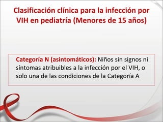 Clasificación clínica para la infección por
 VIH en pediatría (Menores de 15 años)



Categoría N (asintomáticos): Niños sin signos ni
síntomas atribuibles a la infección por el VIH, o
solo una de las condiciones de la Categoría A
 