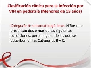 Clasificación clínica para la infección por
 VIH en pediatría (Menores de 15 años)


 Categoría A: sintomatología leve. Niños que
 presentan dos o más de las siguientes
 condiciones, pero ninguna de las que se
 describen en las Categorías B y C.
 