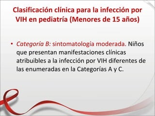 Clasificación clínica para la infección por
 VIH en pediatría (Menores de 15 años)


• Categoría B: sintomatología moderada. Niños
  que presentan manifestaciones clínicas
  atribuibles a la infección por VIH diferentes de
  las enumeradas en la Categorías A y C.
 