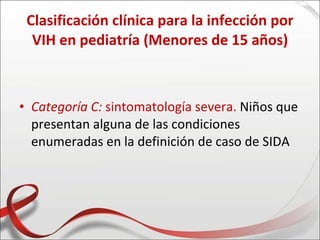 Clasificación clínica para la infección por
  VIH en pediatría (Menores de 15 años)



• Categoría C: sintomatología severa. Niños que
  presentan alguna de las condiciones
  enumeradas en la definición de caso de SIDA
 
