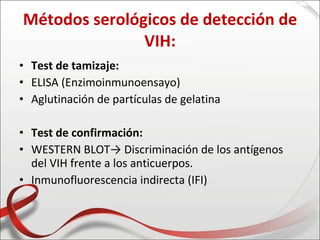 Métodos serológicos de detección de
               VIH:
• Test de tamizaje:
• ELISA (Enzimoinmunoensayo)
• Aglutinación de partículas de gelatina

• Test de confirmación:
• WESTERN BLOT→ Discriminación de los antígenos
  del VIH frente a los anticuerpos.
• Inmunofluorescencia indirecta (IFI)
 