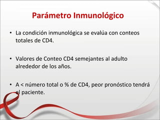 Parámetro Inmunológico
• La condición inmunológica se evalúa con conteos
  totales de CD4.

• Valores de Conteo CD4 semejantes al adulto
  alrededor de los años.

• A < número total o % de CD4, peor pronóstico tendrá
  el paciente.
 