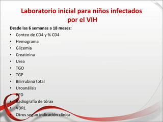 Laboratorio inicial para niños infectados
                     por el VIH
Desde las 6 semanas a 18 meses:
• Conteo de CD4 y % CD4
• Hemograma
• Glicemia
• Creatinina
• Urea
• TGO
• TGP
• Bilirrubina total
• Uroanálisis
• PPD
• Radiografía de tórax
• VDRL
• Otros según indicación clínica
 