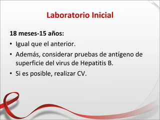 Laboratorio Inicial
18 meses-15 años:
• Igual que el anterior.
• Además, considerar pruebas de antígeno de
  superficie del virus de Hepatitis B.
• Si es posible, realizar CV.
 