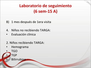 Laboratorio de seguimiento
                (6 sem-15 A)

B) 1 mes después de 1era visita

4. Niños no recibiendo TARGA:
• Evaluación clínica

2. Niños recibiendo TARGA:
• Hemograma
• TGO
• TGP
• Bilirrubina
 