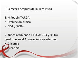 B) 3 meses después de la 1era visita

3. Niños sin TARGA:
• Evaluación clínica
• CD4 y %CD4

2. Niños recibiendo TARGA: CD4 y %CD4
Igual que en el A, agragándose además:
• Glicemia
• Creatinia
 