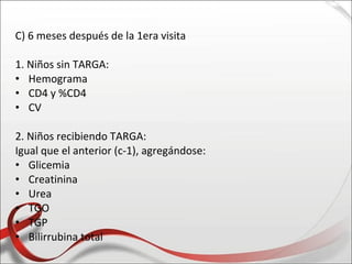 C) 6 meses después de la 1era visita

1. Niños sin TARGA:
• Hemograma
• CD4 y %CD4
• CV

2. Niños recibiendo TARGA:
Igual que el anterior (c-1), agregándose:
• Glicemia
• Creatinina
• Urea
• TGO
• TGP
• Bilirrubina total
 