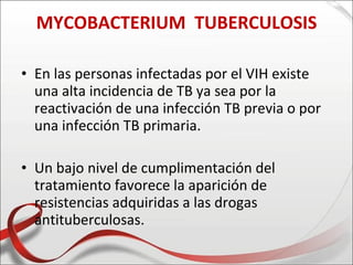 MYCOBACTERIUM TUBERCULOSIS

• En las personas infectadas por el VIH existe
  una alta incidencia de TB ya sea por la
  reactivación de una infección TB previa o por
  una infección TB primaria.

• Un bajo nivel de cumplimentación del
  tratamiento favorece la aparición de
  resistencias adquiridas a las drogas
  antituberculosas.
 