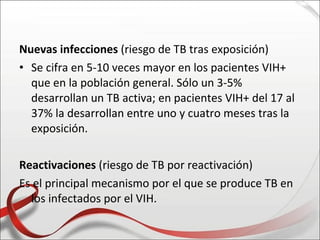 Nuevas infecciones (riesgo de TB tras exposición)
• Se cifra en 5-10 veces mayor en los pacientes VIH+
  que en la población general. Sólo un 3-5%
  desarrollan un TB activa; en pacientes VIH+ del 17 al
  37% la desarrollan entre uno y cuatro meses tras la
  exposición.

Reactivaciones (riesgo de TB por reactivación)
Es el principal mecanismo por el que se produce TB en
  los infectados por el VIH.
 