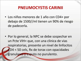 PNEUMOCYSTIS CARINII

• Los niños menores de 1 año con CD4+ por
  debajo de 1500//ml tienen un 90% de riesgo
  de padecerla.

• Por lo general, la NPC se debe sospechar en
  un Pcte VIH+ que, con una clinica de vias
  respiratorias, presente un nivel de linfocitos
  CD4 < 50 cels, Rx de torax con opacidades
  granulares y esputo no purulento.
 