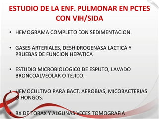 ESTUDIO DE LA ENF. PULMONAR EN PCTES
            CON VIH/SIDA
• HEMOGRAMA COMPLETO CON SEDIMENTACION.

• GASES ARTERIALES, DESHIDROGENASA LACTICA Y
  PRUEBAS DE FUNCION HEPATICA

• ESTUDIO MICROBIOLOGICO DE ESPUTO, LAVADO
  BRONCOALVEOLAR O TEJIDO.

• HEMOCULTIVO PARA BACT. AEROBIAS, MICOBACTERIAS
  O HONGOS.

• RX DE TORAX Y ALGUNAS VECES TOMOGRAFIA
 