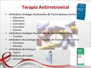 Terapia Antirretroviral
• Inhibidores Análogos Nucleosidos de Transcripatasa Inversa
   –   Zidovudina
   –   Didanosina
   –   Lamivudina
   –   Estavudina
   –   Abacavir
• Inhibidores Análogos Nucleótidos de Transcriptasa Inversa
   – Tenofovir
• Inhibidores No Análogos Nucleosidos de Transcriptasa Inversa
   – Nevirapina
   – Efavirenz
• Inhibidores de Proteasa
   – Lop/rit
• Inhibidores de Fusión
   – Enfuvirtide
 