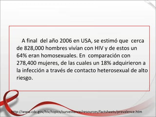A final del año 2006 en USA, se estimó que cerca
   de 828,000 hombres vivían con HIV y de estos un
   64% eran homosexuales. En comparación con
   278,400 mujeres, de las cuales un 18% adquirieron a
   la infección a través de contacto heterosexual de alto
   riesgo.




http://www.cdc.gov/hiv/topics/surveillance/resources/factsheets/prevalence.htm
 