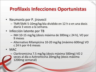 Profilaxis Infecciones Oportunistas
• Neumonía por P. jirovecii
   – TMP/SMX 5-10mg/kg/dia dividido en 12 h o en una dosis
     diaria 3 veces a la semana.
• Infección latente por TB
   – INH 10-15 mg/kg (dosis máxima de 300mg c 24 h), VO por
     9 meses
   – Alternativo Rifampicina 10-20 mg/kg (máximo 600mg) VO
     c 24 h por 4-6 meses
• MAC
   – Claritromicina 7.5 mg/kg (dosis máxima 500mg) VO 2
     veces al día o Azitromicina 20mg/kg (dosis máxima
     1200mg semanal)
 