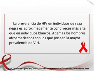 La prevalencia de HIV en individuos de raza
 negra es aproximadamente ocho veces más alta
 que en individuos blancos. Además los hombres
 afroamericanos son los que poseen la mayor
 prevalencia de VIH.




http://www.cdc.gov/hiv/topics/surveillance/resources/factsheets/prevalence.htm
 