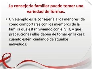 La consejeria familiar puede tomar una
          variedad de formas.
• Un ejemplo es la consejería a los menores, de
  como comportarse con los miembros de la
  familía que estan viviendo con el VIH, y qué
  precauciones ellos deben de tomar en la casa,
  cuando estén cuidando de aquellos
  individuos.
 