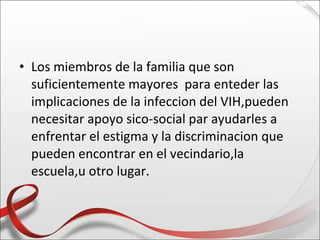 • Los miembros de la familia que son
  suficientemente mayores para enteder las
  implicaciones de la infeccion del VIH,pueden
  necesitar apoyo sico-social par ayudarles a
  enfrentar el estigma y la discriminacion que
  pueden encontrar en el vecindario,la
  escuela,u otro lugar.
 