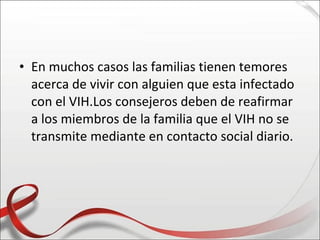 • En muchos casos las familias tienen temores
  acerca de vivir con alguien que esta infectado
  con el VIH.Los consejeros deben de reafirmar
  a los miembros de la familia que el VIH no se
  transmite mediante en contacto social diario.
 
