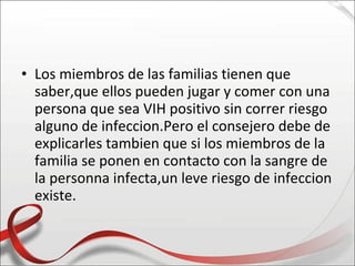 • Los miembros de las familias tienen que
  saber,que ellos pueden jugar y comer con una
  persona que sea VIH positivo sin correr riesgo
  alguno de infeccion.Pero el consejero debe de
  explicarles tambien que si los miembros de la
  familia se ponen en contacto con la sangre de
  la personna infecta,un leve riesgo de infeccion
  existe.
 