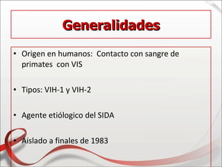 Generalidades
• Origen en humanos: Contacto con sangre de
  primates con VIS

• Tipos: VIH-1 y VIH-2

• Agente etiólogico del SIDA

• Aislado a finales de 1983
 