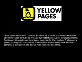 “Eles servem mais de 23 milhões de visitantes por mês. A conversão resultou
em 20 mil linhas de Ruby ao invés de 120 mil linhas de Java, e mais importante,
Facilitou a dificuldade que tinham com manutenção. Eles também finalizaram a
escrita do programa com apenas 3 meses com 4 desenvolvedores. Uma vez
completo e otimizado o site deles é mais rapido do que antes.”
 
