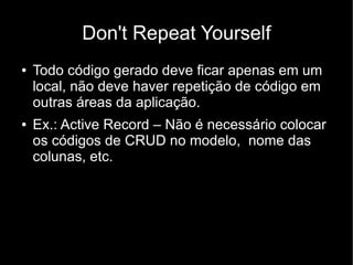 Don't Repeat Yourself
●   Todo código gerado deve ficar apenas em um
    local, não deve haver repetição de código em
    outras áreas da aplicação.
●   Ex.: Active Record – Não é necessário colocar
    os códigos de CRUD no modelo, nome das
    colunas, etc.
 