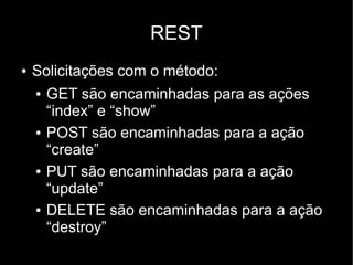 REST
●   Solicitações com o método:
    ●   GET são encaminhadas para as ações
        “index” e “show”
    ●   POST são encaminhadas para a ação
        “create”
    ●   PUT são encaminhadas para a ação
        “update”
    ●   DELETE são encaminhadas para a ação
        “destroy”
 