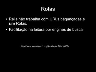 Rotas
●   Rails não trabalha com URLs bagunçadas e
    sim Rotas.
●   Facilitação na leitura por engines de busca



           http://www.torrentleech.org/details.php?id=188684
 