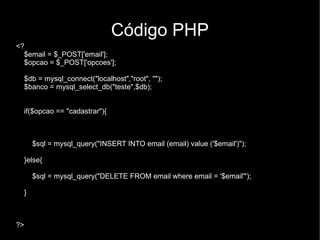 Código PHP
<?
  $email = $_POST['email'];
  $opcao = $_POST['opcoes'];

  $db = mysql_connect("localhost","root", "");
  $banco = mysql_select_db("teste",$db);


  if($opcao == "cadastrar"){



      $sql = mysql_query("INSERT INTO email (email) value ('$email')");

  }else{

      $sql = mysql_query("DELETE FROM email where email = '$email'");

  }



?>
 