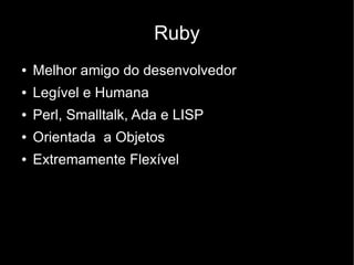 Ruby
●   Melhor amigo do desenvolvedor
●   Legível e Humana
●   Perl, Smalltalk, Ada e LISP
●   Orientada a Objetos
●   Extremamente Flexível
 
