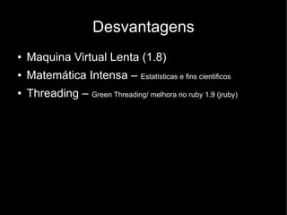 Desvantagens
●   Maquina Virtual Lenta (1.8)
●   Matemática Intensa – Estatísticas e fins cientificos
●   Threading – Green Threading/ melhora no ruby 1.9 (jruby)
 