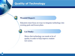 Quality of Technology Woodall Report: Educators must focus on ways to integrate technology into existing goals and lesson plans. Lei Study: Shows that technology use needs to be of quality in order to help improve student test scores.  