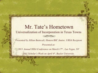 Mr. Tate’s Hometown Universalization of Incorporation in Texas Towns  Presented by Jillian Buttecali, Honors/BIC Junior, URSA Recipient Presented at: 2011 Annual SSSA Conference on March 17 th  , Las Vegas, NV 2011 Scholar’s Week on April 4 th , Baylor University  