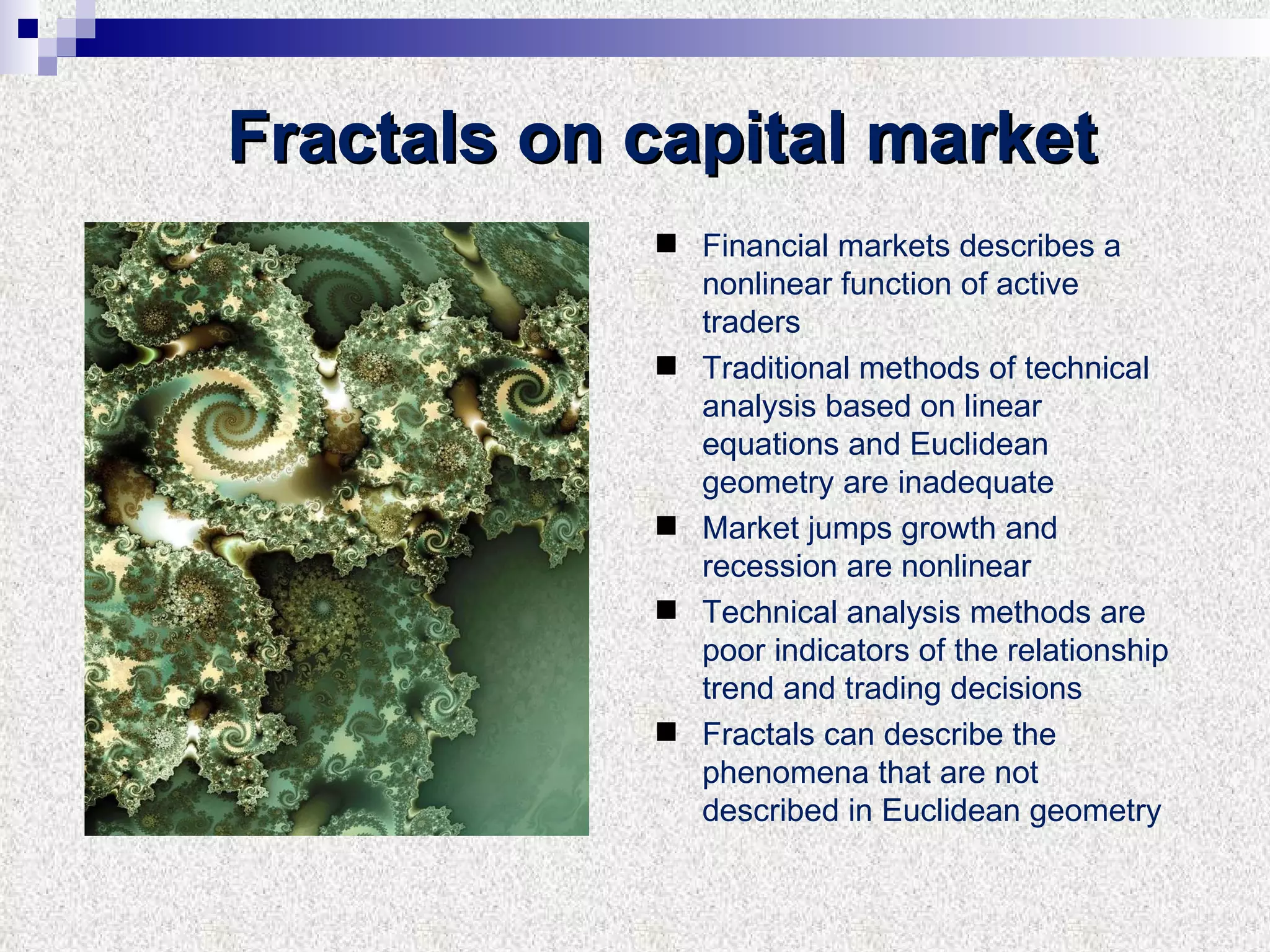 Fractals on capital market Financial markets describes a nonlinear function of active traders Traditional methods of technical analysis based on linear equations and Euclidean geometry are inadequate Market jumps growth and recession are nonlinear Technical analysis methods are poor indicators of the relationship trend and trading decisions Fractals can describe the phenomena that are not described in Euclidean geometry 