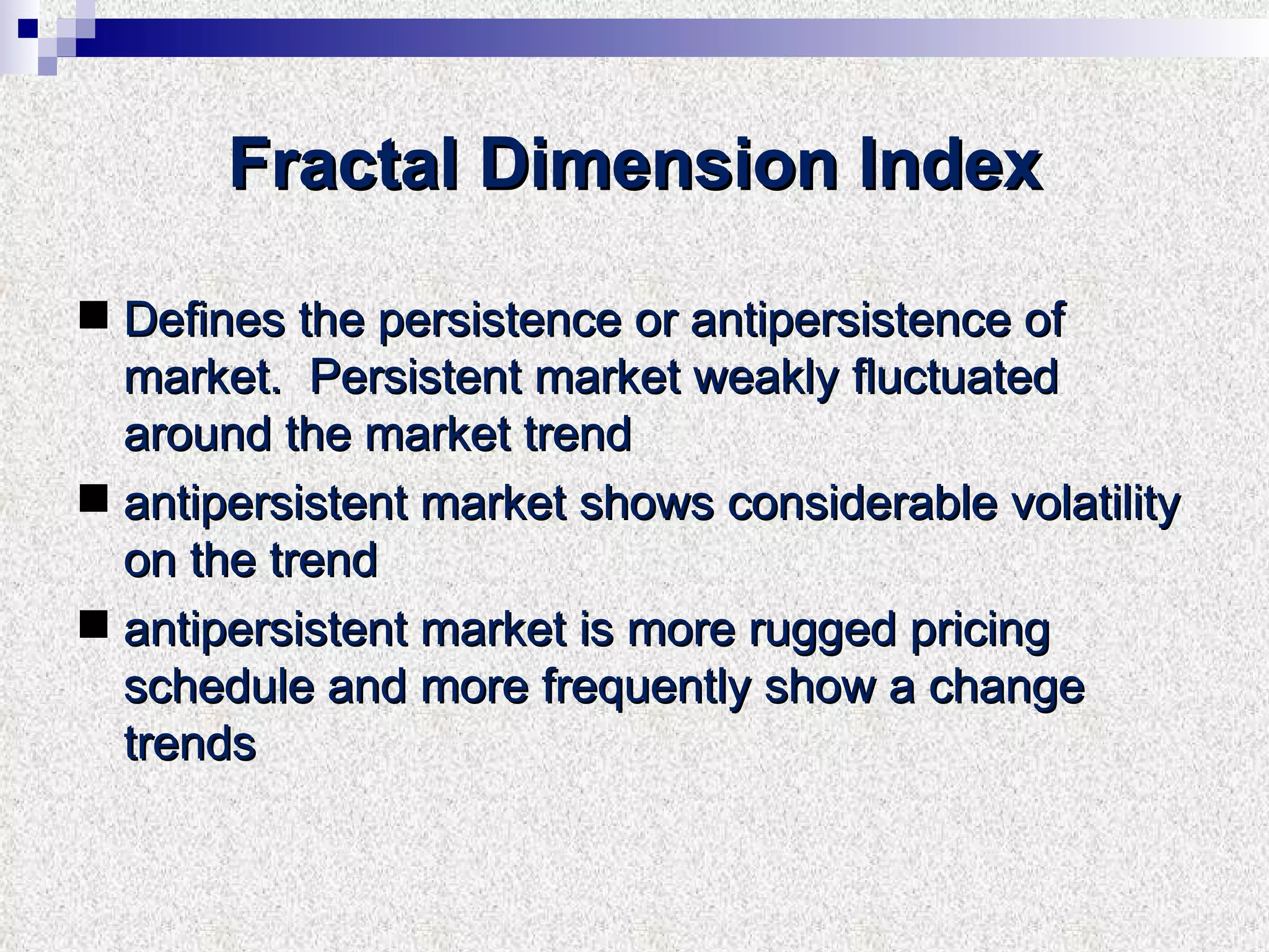 Fractal Dimension Index Defines the persistence or antipersistence of market.  Persistent market weakly fluctuated around the market trend  antipersistent market shows considerable volatility on the trend  antipersistent market is more rugged pricing schedule and more frequently show a change trends 