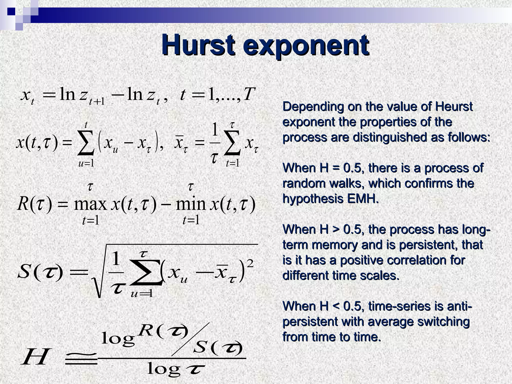 Hurst exponent Depending on the value of Heurst exponent the properties of the process are distinguished as follows: When H = 0.5, there is a process of random walks, which confirms the hypothesis EMH.  When H > 0.5, the process has long-term memory and is persistent, that is it has a positive correlation for different time scales.  When H < 0.5, time-series is anti-persistent with average switching from time to time. 