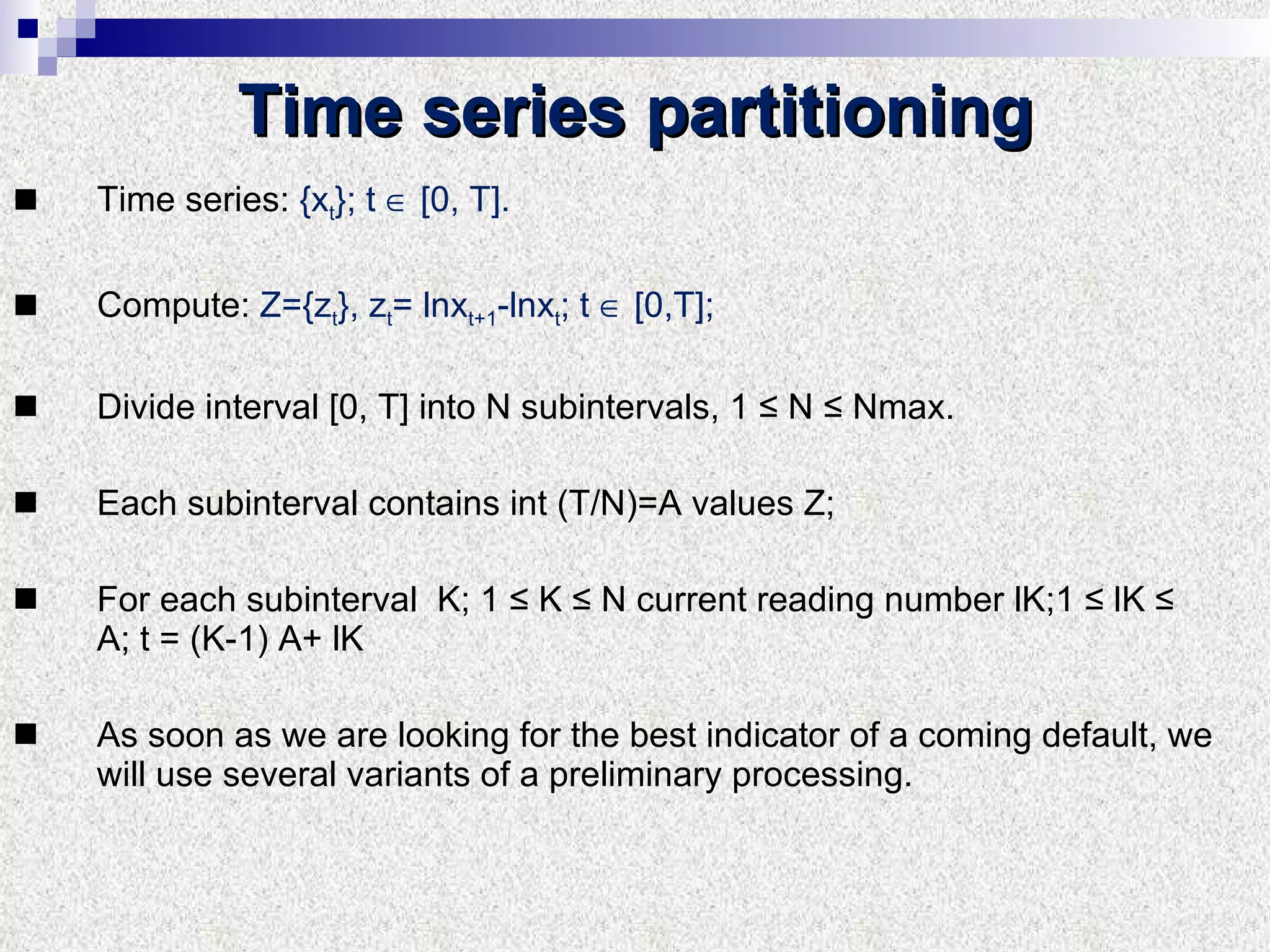 Time series partitioning Time series:   { x t } ; t    [0,  T ]. Compute :  Z ={ z t },  z t = lnx t+1 -lnx t ;   t    [0, T ] ;  Divide interval  [0,  T ]  into   N subintervals , 1 ≤  N  ≤  Nmax . Each subinterval contains   int  ( T/N )= A values   Z;  For each subinterval  K;  1 ≤  K  ≤  N current reading number lK; 1 ≤  lK  ≤  A; t  = ( K -1) А+  lK As soon as we are looking for the best indicator of a coming default, we will use several variants of a preliminary processing.  
