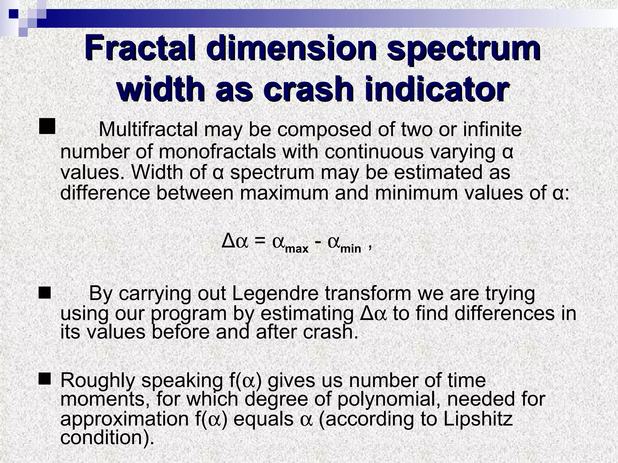 Fractal dimension spectrum width as crash indicator Multifractal may be composed of two or infinite number of monofractals with continuous varying α values. Width of α spectrum may be estimated as difference between maximum and minimum values of α:  Δ   =   max  -   min  ,  By carrying out Legendre transform   we are trying using our program by estimating Δ   to find differences in its values before and after crash. Roughly speaking f(  ) gives us number of time moments, for which degree of polynomial, needed for approximation f(  ) equals    (according to Lipshitz condition).  